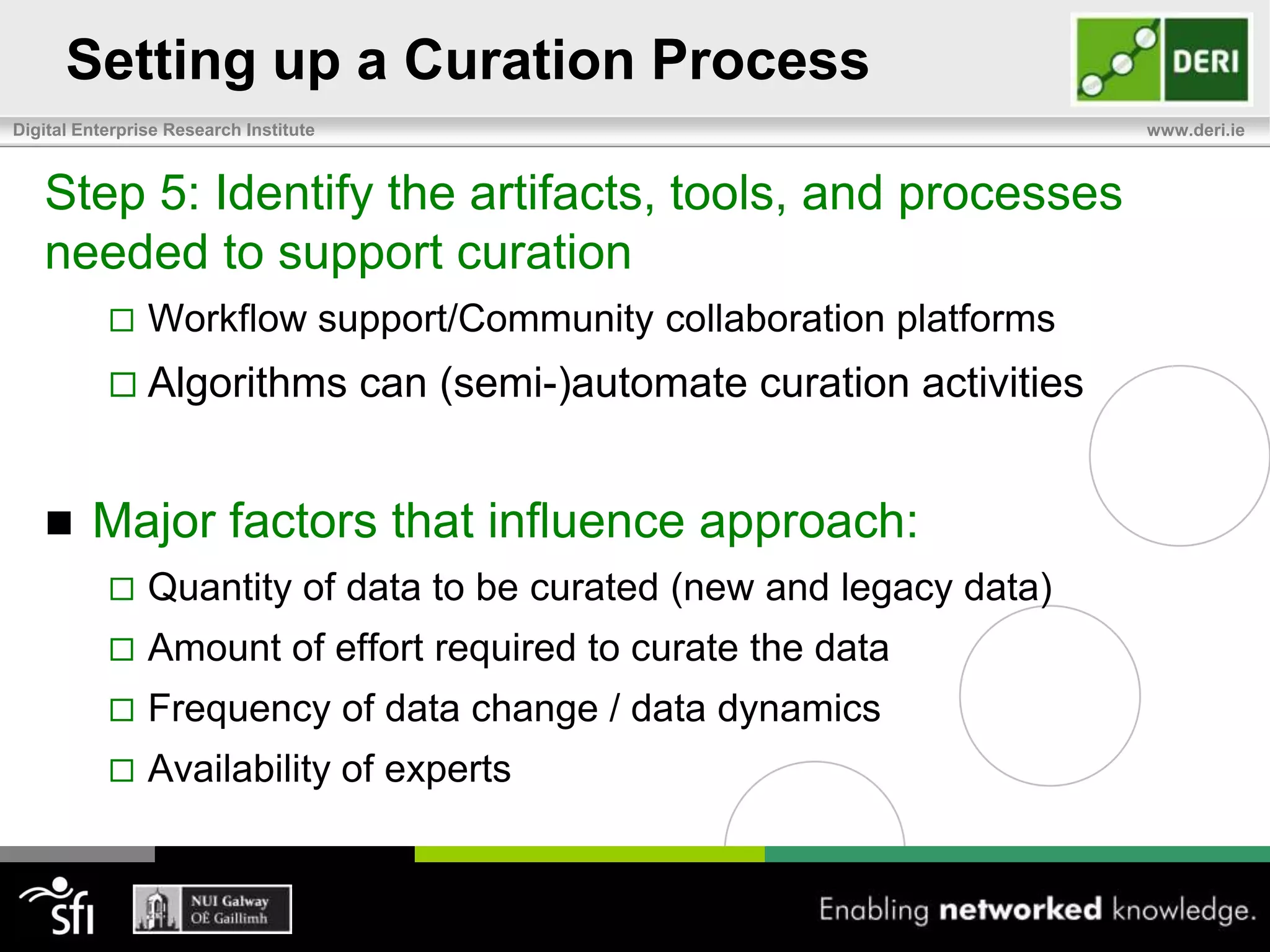 Setting up a Curation ProcessStep 1: Identify what data you need to curateNewly created data and/or legacy data? How is new data created? Do users create the data, or is it imported from an external source? How frequently is new data created/updated? What quantity of data is created?How much legacy data exists?Is it stored within a single source, or scattered across multiple sources?