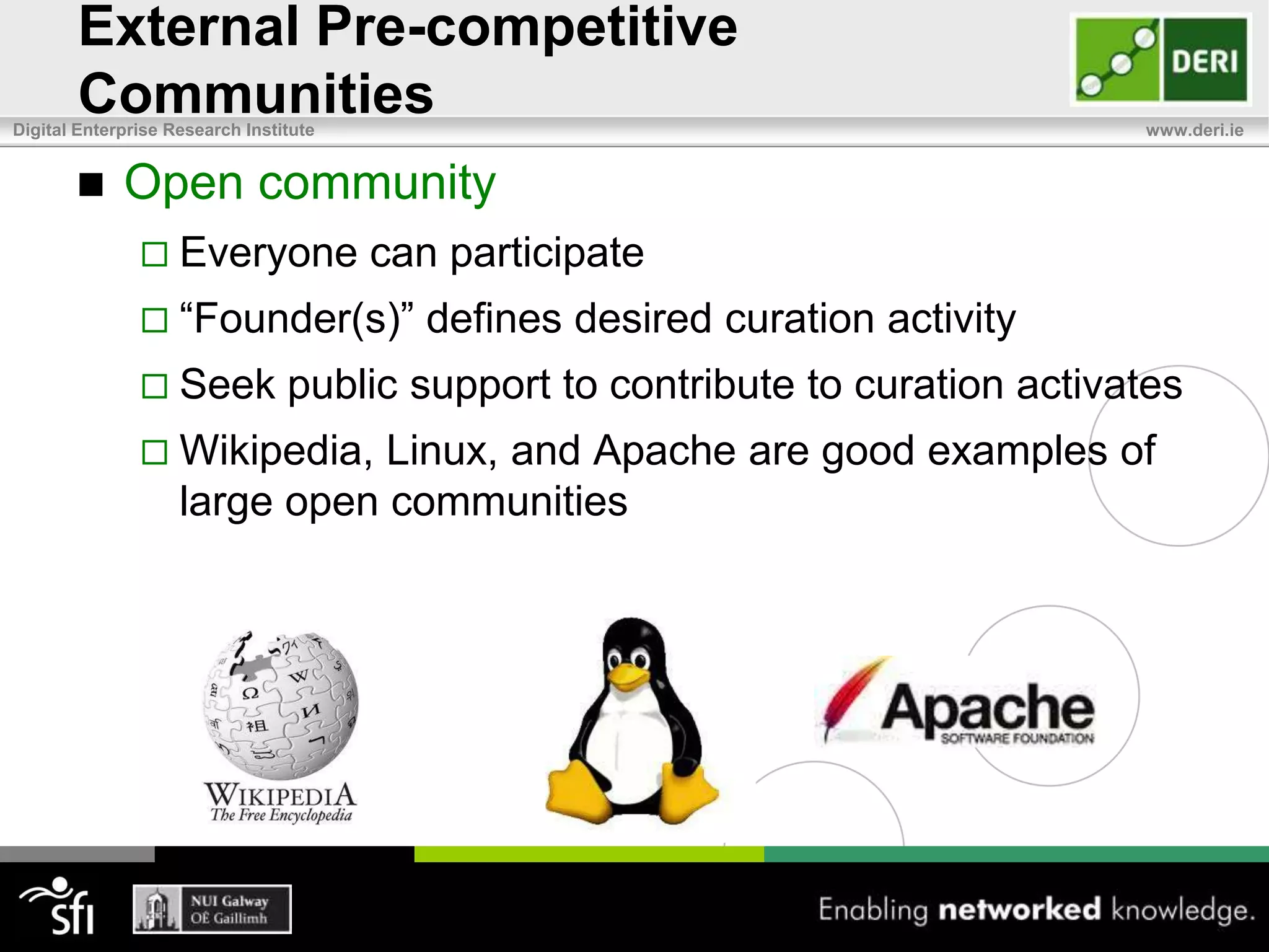 Pre-competitive CommunitiesExternal pre-competitive communitiesShare costs, risks, and technical challengesCommon curation tasks carried out once inpublic domain rather than multiple timesin each companyReduces cost required to provide and maintain dataCan increase the quantity, quality, and accessFocus turns to value-add competitive activityMove “competitive onus” from novel data to novel algorithms, shifting emphasis from “proprietary data” to a “proprietary understanding of data”e.g. Protein Data Bank and Pistoia Alliance in Pharma