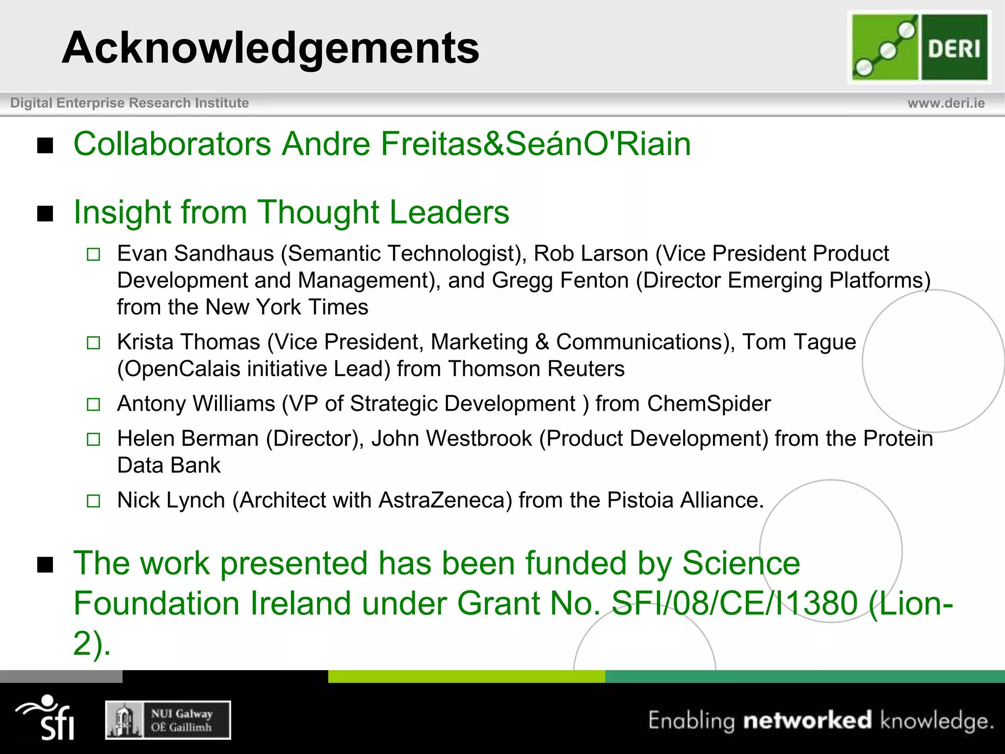AcknowledgementsCollaborators Andre Freitas & SeánO'RiainInsight from Thought LeadersEvan Sandhaus (Semantic Technologist), Rob Larson (Vice President Product Development and Management), and Gregg Fenton (Director Emerging Platforms) from the New York TimesKrista Thomas (Vice President, Marketing & Communications), Tom Tague (OpenCalais initiative Lead) from Thomson ReutersAntony Williams (VP of Strategic Development ) from ChemSpiderHelen Berman (Director), John Westbrook (Product Development) from the Protein Data Bank Nick Lynch (Architect with AstraZeneca) from the Pistoia Alliance. The work presented has been funded by Science Foundation Ireland under Grant No. SFI/08/CE/I1380 (Lion-2).