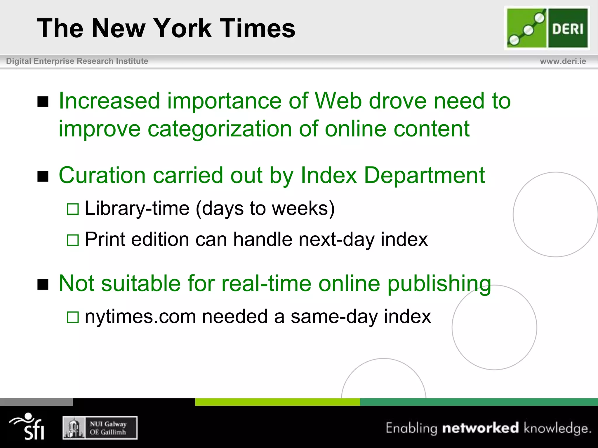 100 year old curated repository defining its participation in the emerging Web of DataThe New York TimesData curation dates back to 1913 Publisher/owner Adolph S. Ochs decided to provide a set of additions to the newspaperNew York Times IndexOrganized catalog of articles titles and summaries Containing issue, date and column of articleCategorized by subject and namesIntroduced on quarterly thenannual basis Transitory content of newspaper became important source of searchable historical dataOften used to settle historical debates