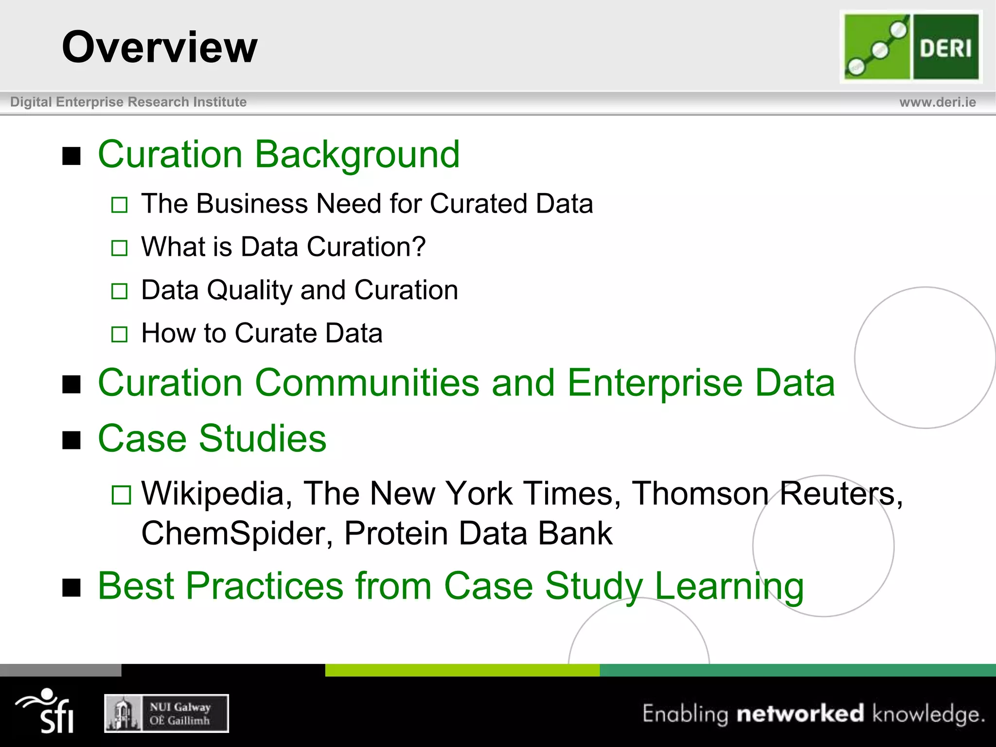 OverviewCuration BackgroundThe Business Need for Curated DataWhat is Data Curation?Data Quality and CurationHow to Curate DataCuration Communities and Enterprise DataCase StudiesWikipedia, The New York Times, Thomson Reuters, ChemSpider, Protein Data BankBest Practices from Case Study Learning 