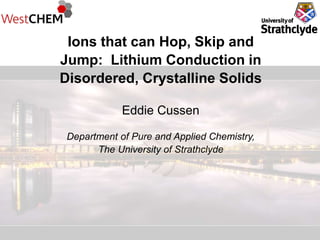 Ions that can Hop, Skip and
Jump: Lithium Conduction in
Disordered, Crystalline Solids
Eddie Cussen
Department of Pure and Applied Chemistry,
The University of Strathclyde
 