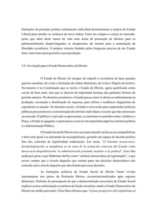 limitações da proteção jurídica estritamente individual demonstraram a inépcia do Estado
Liberal para atender os reclamos da nova ordem. Entra em colapso a crença no mercado,
posto que além deste nunca ter sido uma arena de promoção de direitos para os
patrimonialmente desprivilegiados se incapacitara até mesmo para a sustentação da
liberdade econômica. O próprio sistema fundado pelos burgueses precisa de um Estado
forte, interventor para permitir a sua reprodução.


3.0. A evolução para o Estado Democrático de Direito


               O Estado de Direito foi incapaz de impedir a ocorrência de duas grandes
guerras mundiais, de evitar a formação de ordens ditatoriais, de evitar o flagelo da miséria.
Novamente é na Constituição que se recria o Estado de Direito, agora qualificado como
social, de bem estar, sem que se descure da importante herança das garantias formais do
período anterior. No domínio econômico o Estado passa a intervir direta ou indiretamente na
produção, circulação e distribuição de riquezas, para refrear a tendência oligopolista do
capitalismo avançado. No domínio social, o Estado é convocado para empreender políticas
públicas para promover a concretização dos direitos individuais e sociais que não interessam
ao mercado. O público e o privado se aproximam, se estreitam os caminhos entre o Jardim e a
Praça, o Estado se agiganta, e quem passa a exercer um importante papel na estrutura política
é a Administração Pública.
               O Estado Social de Direito tem seu maior desafio na busca em compatibilizar
o bem estar geral e as demandas de neocapitalismo, gerando um espaço de decisão política
fora dos controles de legitimidade tradicionais. Em suma, “el binomio tecnocracia-
desideologización se manifiesta en la zona de la actuación concreta del Estado como
burocracia-despolitización: la administración pretende sustituir a la politica”. Esse fato
acaba por gerar o que Habermas define como “carência democrática de legitimação”, o que
ocorre sempre que o círculo daqueles que tomam parte nas decisões democráticas não
coincide com o círculo daqueles que são afetados por essas decisões.
                As limitações políticas do Estado Social de Direito foram vividas
intensamente nos países da Península Ibérica, reconstitucionalizados após regimes
ditatoriais. Partiram do pressuposto de que a democratização necessária do Estado Social
implicava uma conformação econômica de feição socialista, sendo o Estado Democrático de
Direito um atalho para tanto. Elías Diaz afirmava que “el paso progresivo del capitalismo al
 