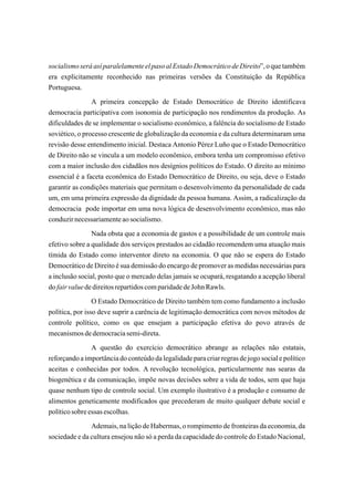 socialismo será así paralelamente el paso al Estado Democrático de Direito”, o que também
era explicitamente reconhecido nas primeiras versões da Constituição da República
Portuguesa.
                A primeira concepção de Estado Democrático de Direito identificava
democracia participativa com isonomia de participação nos rendimentos da produção. As
dificuldades de se implementar o socialismo econômico, a falência do socialismo de Estado
soviético, o processo crescente de globalização da economia e da cultura determinaram uma
revisão desse entendimento inicial. Destaca Antonio Pérez Luño que o Estado Democrático
de Direito não se vincula a um modelo econômico, embora tenha um compromisso efetivo
com a maior inclusão dos cidadãos nos desígnios políticos do Estado. O direito ao mínimo
essencial é a faceta econômica do Estado Democrático de Direito, ou seja, deve o Estado
garantir as condições materiais que permitam o desenvolvimento da personalidade de cada
um, em uma primeira expressão da dignidade da pessoa humana. Assim, a radicalização da
democracia pode importar em uma nova lógica de desenvolvimento econômico, mas não
conduzir necessariamente ao socialismo.
                Nada obsta que a economia de gastos e a possibilidade de um controle mais
efetivo sobre a qualidade dos serviços prestados ao cidadão recomendem uma atuação mais
tímida do Estado como interventor direto na economia. O que não se espera do Estado
Democrático de Direito é sua demissão do encargo de promover as medidas necessárias para
a inclusão social, posto que o mercado delas jamais se ocupará, resgatando a acepção liberal
do fair value de direitos repartidos com paridade de John Rawls.
                 O Estado Democrático de Direito também tem como fundamento a inclusão
política, por isso deve suprir a carência de legitimação democrática com novos métodos de
controle político, como os que ensejam a participação efetiva do povo através de
mecanismos de democracia semi-direta.
                A questão do exercício democrático abrange as relações não estatais,
reforçando a importância do conteúdo da legalidade para criar regras de jogo social e político
aceitas e conhecidas por todos. A revolução tecnológica, particularmente nas searas da
biogenética e da comunicação, impõe novas decisões sobre a vida de todos, sem que haja
quase nenhum tipo de controle social. Um exemplo ilustrativo é a produção e consumo de
alimentos geneticamente modificados que precederam de muito qualquer debate social e
político sobre essas escolhas.
               Ademais, na lição de Habermas, o rompimento de fronteiras da economia, da
sociedade e da cultura ensejou não só a perda da capacidade do controle do Estado Nacional,
 