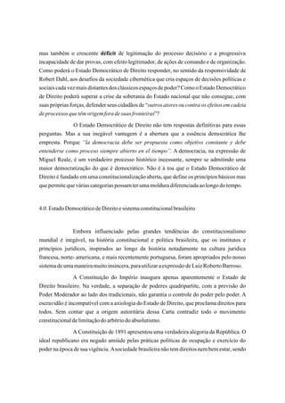 mas também o crescente déficit de legitimação do processo decisório e a progressiva
incapacidade de dar provas, com efeito legitimador, de ações de comando e de organização.
Como poderá o Estado Democrático de Direito responder, no sentido da responsividade de
Robert Dahl, aos desafios da sociedade cibernética que cria espaços de decisões políticas e
sociais cada vez mais distantes dos clássicos espaços de poder? Como o Estado Democrático
de Direito poderá superar a crise da soberania do Estado nacional que não consegue, com
suas próprias forças, defender seus cidadãos de “outros atores ou contra os efeitos em cadeia
de processos que têm origem fora de suas fronteiras”?
               O Estado Democrático de Direito não tem respostas definitivas para essas
perguntas. Mas a sua inegável vantagem é a abertura que a essência democrática lhe
empresta. Porque “la democracia debe ser propuesta como objetivo constante y debe
entenderse como proceso siempre abierto en el tiempo”. A democracia, na expressão de
Miguel Reale, é um verdadeiro processo histórico incessante, sempre se admitindo uma
maior democratização do que é democrático. Não é à toa que o Estado Democrático de
Direito é fundado em uma constitucionalização aberta, que define os princípios básicos mas
que permite que várias categorias possam ter uma moldura diferenciada ao longo do tempo.


4.0. Estado Democrático de Direito e sistema constitucional brasileiro


               Embora influenciado pelas grandes tendências do constitucionalismo
mundial é inegável, na história constitucional e política brasileira, que os institutos e
princípios jurídicos, inspirados ao longo da história notadamente na cultura jurídica
francesa, norte- americana, e mais recentemente portuguesa, foram apropriados pelo nosso
sistema de uma maneira muito insincera, para utilizar a expressão de Luiz Roberto Barroso.
               A Constituição do Império inaugura apenas aparentemente o Estado de
Direito brasileiro. Na verdade, a separação de poderes quadripartite, com a previsão do
Poder Moderador ao lado dos tradicionais, não garantia o controle do poder pelo poder. A
escravidão é incompatível com a axiologia do Estado de Direito, que proclama direitos para
todos. Sem contar que a origem autoritária dessa Carta contradiz todo o movimento
constitucional de limitação do arbítrio do absolutismo.
               A Constituição de 1891 apresentou uma verdadeira alegoria da República. O
ideal republicano era negado amiúde pelas práticas políticas de ocupação e exercício do
poder na época de sua vigência. A sociedade brasileira não tem direitos nem bem estar, sendo
 