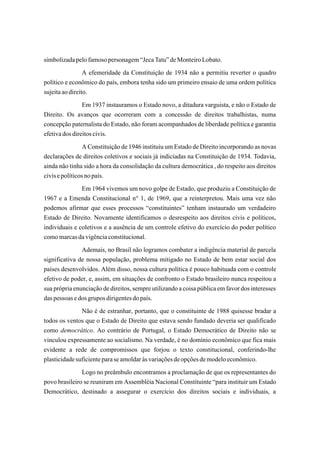 simbolizada pelo famoso personagem “Jeca Tatu” de Monteiro Lobato.
                 A efemeridade da Constituição de 1934 não a permitiu reverter o quadro
político e econômico do país, embora tenha sido um primeiro ensaio de uma ordem política
sujeita ao direito.
                Em 1937 instauramos o Estado novo, a ditadura varguista, e não o Estado de
Direito. Os avanços que ocorreram com a concessão de direitos trabalhistas, numa
concepção paternalista do Estado, não foram acompanhados de liberdade política e garantia
efetiva dos direitos civis.
                 A Constituição de 1946 instituiu um Estado de Direito incorporando as novas
declarações de direitos coletivos e sociais já indiciadas na Constituição de 1934. Todavia,
ainda não tinha sido a hora da consolidação da cultura democrática , do respeito aos direitos
civis e políticos no país.
               Em 1964 vivemos um novo golpe de Estado, que produziu a Constituição de
1967 e a Emenda Constitucional n° 1, de 1969, que a reinterpretou. Mais uma vez não
podemos afirmar que esses processos “constituintes” tenham instaurado um verdadeiro
Estado de Direito. Novamente identificamos o desrespeito aos direitos civis e políticos,
individuais e coletivos e a ausência de um controle efetivo do exercício do poder político
como marcas da vigência constitucional.
               Ademais, no Brasil não logramos combater a indigência material de parcela
significativa de nossa população, problema mitigado no Estado de bem estar social dos
países desenvolvidos. Além disso, nossa cultura política é pouco habituada com o controle
efetivo de poder, e, assim, em situações de confronto o Estado brasileiro nunca respeitou a
sua própria enunciação de direitos, sempre utilizando a coisa pública em favor dos interesses
das pessoas e dos grupos dirigentes do país.
               Não é de estranhar, portanto, que o constituinte de 1988 quisesse bradar a
todos os ventos que o Estado de Direito que estava sendo fundado deveria ser qualificado
como democrático. Ao contrário de Portugal, o Estado Democrático de Direito não se
vinculou expressamente ao socialismo. Na verdade, é no domínio econômico que fica mais
evidente a rede de compromissos que forjou o texto constitucional, conferindo-lhe
plasticidade suficiente para se amoldar às variações de opções de modelo econômico.
               Logo no preâmbulo encontramos a proclamação de que os representantes do
povo brasileiro se reuniram em Assembléia Nacional Constituinte “para instituir um Estado
Democrático, destinado a assegurar o exercício dos direitos sociais e individuais, a
 