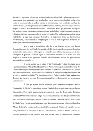 liberdade, a segurança, o bem-estar, o desenvolvimento, a igualdade e a justiça como valores
supremos de uma sociedade fraterna, pluralista e sem preconceitos, fundada na harmonia
social e comprometida, na ordem interna e internacional, com a solução pacífica das
controvérsias”. A instituição de um Estado Democrático, portanto, foi a motivação maior da
própria existência da Assembléia Nacional Constituinte. Ainda que passemos ao largo da
discussão acerca da natureza normativa ou não do preâmbulo, é inegável que essa passagem
é fundamental para a compreensão da nossa Lei Maior. Não será demais relembrar que o
preâmbulo e aqui sem dissenso doutrinário é importante fonte de hermenêutica
constitucional, condicionando a interpretação de toda a parte dogmática e mesmo das
disposições constitucionais transitórias.
               Mas o desejo constituinte não foi o de instituir apenas um Estado
Democrático, mas sim um Estado Democrático de Direito. A previsão meramente formal de
instrumentos democráticos não esgota o conteúdo dessa última expressão, que é mais
abrangente. É preciso a concretização da democracia, mudando-se o status quo para
propiciar a promoção da igualdade material, vivenciando-se, a cada dia, processos de
participação popular efetiva.
               É nesse sentido que o artigo 1º da Constituição Federal brasileira tem o
seguinte enunciado: “A República Federativa do Brasil, formada pela união indissolúvel dos
Estados e Municípios e do Distrito Federal, constitui-se em Estado Democrático de Direito e
tem como fundamentos: I a soberania; II a cidadania; III a dignidade da pessoa humana; IV
os valores sociais do trabalho; V o pluralismo político. Parágrafo único. Todo poder emana
do povo, que o exerce por meio de representantes eleitos ou diretamente, nos termos desta
Constituição”.
                 É fato que alguns autores entendem que a expressão composta “Estado
Democrático de Direito” é redundante, porque Estado de Direito seria o mesmo que Estado
Democrático. Com efeito, a democracia representativa é uma das decorrências diretas do
Estado de Direito. Mas será que o artigo 1° de nossa Constituição não desejou imprimir uma
nova realidade normativa para o nosso Estado, ao enunciar a fórmula “Estado Democrático
de Direito” e ao vinculá-la explicitamente a um determinado conteúdo valorativo? Para José
Afonso da Silva “a configuração do Estado Democrático de Direito não significa apenas
unir formalmente os conceitos de Estado Democrático e Estado de direito. Consiste, na
verdade, na criação de um conceito novo, que leve em conta os conceitos dos elementos
 