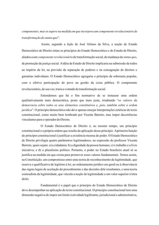 componentes, mas os supere na medida em que incorpora um componente revolucionário de
transformação do status quo”.
               Assim, segundo a lição de José Afonso da Silva, a noção de Estado
Democrático de Direito reúne os princípios do Estado Democrático e do Estado de Direito,
aliados a um componente revolucionário de transformação social, de mudança do status quo,
de promoção da justiça social. A idéia de Estado de Direito implicaria na submissão de todos
ao império da lei, na previsão da separação de poderes e na consagração de direitos e
garantias individuais. O Estado Democrático agregaria o princípio da soberania popular,
com a efetiva participação do povo na gestão da coisa pública. O componente
revolucionário, de sua vez, traria a vontade de transformação social.
               Entendemos que há o fim normativo de se instaurar uma ordem
qualitativamente mais democrática, posto que mais justa, irradiando “os valores da
democracia sobre todos os seus elementos constitutivos e, pois, também sobre a ordem
jurídica”. O princípio democrático não deve apenas ensejar interpretações zetéticas do texto
constitucional, como muito bem lembrado por Vicente Barreto, mas impor decorrências
vinculantes para o operador do Direito.
                O Estado Democrático de Direito é, ao mesmo tempo, um princípio
constitucional e a própria ordem que resulta da aplicação desse princípio. A primeira função
do princípio constitucional é justificar a existência mesma do poder. O Estado Democrático
de Direito privilegia quatro parâmetros legitimadores, na expressão do professor Vicente
Barreto, quais sejam: a) a cidadania; b) a dignidade da pessoa humana; c) o trabalho e a livre
iniciativa; e d) o pluralismo político. Portanto, o poder no Estado brasileiro atual só se
justifica na medida em que exista para promover esses valores fundamentais. Temos assim,
na Constituição, um compromisso entre uma teoria de reconhecimento da legitimidade, que
reserva o qualificativo de legítimo à lei, ao ordenamento jurídico em geral ou à observância
das regras legais de aceitação do procedimento e das decisões dele resultantes, e uma teoria
conteudista da legitimidade, que vincula a noção de legitimidade a um valor superior à letra
da lei.
             Fundamental é o papel que o princípio do Estado Democrático de Direito
deve desempenhar na aplicação do texto constitucional. O princípio constitucional tem uma
dimensão negativa de impor um limite à atividade legiferante, jurisdicional e administrativa,
 
