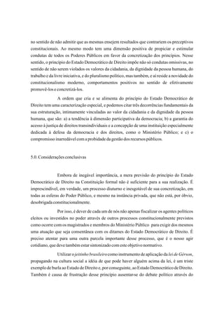 no sentido de não admitir que as mesmas ensejem resultados que contrariem os preceptivos
constitucionais. Ao mesmo modo tem uma dimensão positiva de propiciar e estimular
condutas de todos os Poderes Públicos em favor da concretização dos princípios. Nesse
sentido, o princípio do Estado Democrático de Direito impõe não só condutas omissivas, no
sentido de não serem violados os valores da cidadania, da dignidade da pessoa humana, do
trabalho e da livre iniciativa, e do pluralismo político, mas também, e aí reside a novidade do
constitucionalismo moderno, comportamentos positivos no sentido de efetivamente
promovê-los e concretizá-los.
                A ordem que cria e se alimenta do princípio do Estado Democrático de
Direito tem uma caracterização especial, e podemos citar três decorrências fundamentais da
sua estruturação, intimamente vinculadas ao valor da cidadania e da dignidade da pessoa
humana, que são: a) a tendência à dimensão participativa da democracia; b) a garantia do
acesso à justiça de direitos transindividuais e a concepção de uma instituição especialmente
dedicada à defesa da democracia e dos direitos, como o Ministério Público; e c) o
compromisso inarredável com a probidade da gestão dos recursos públicos.


5.0. Considerações conclusivas


               Embora de inegável importância, a mera previsão do princípio do Estado
Democrático de Direito na Constituição formal não é suficiente para a sua realização. É
imprescindível, em verdade, um processo diuturno e inesgotável de sua concretização, em
todas as esferas do Poder Público, e mesmo na instância privada, que não está, por óbvio,
desobrigada constitucionalmente.
               Por isso, é dever de cada um de nós não apenas fiscalizar os agentes políticos
eleitos ou investidos no poder através de outros processos constitucionalmente previstos
como ocorre com os magistrados e membros do Ministério Público para exigir dos mesmos
uma atuação que seja consentânea com os ditames do Estado Democrático de Direito. É
preciso atentar para uma outra parcela importante desse processo, que é o nosso agir
cotidiano, que deve também estar sintonizado com este objetivo normativo.
              Utilizar o jeitinho brasileiro como instrumento de aplicação da lei de Gérson,
propagando na cultura social a idéia de que pode haver alguém acima da lei, é um triste
exemplo de burla ao Estado de Direito e, por conseguinte, ao Estado Democrático de Direito.
Também é causa de frustração desse princípio ausentar-se do debate político através do
 