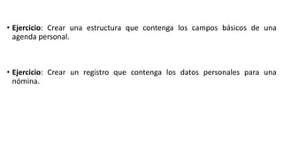 • Ejercicio: Crear una estructura que contenga los campos básicos de una
agenda personal.
• Ejercicio: Crear un registro que contenga los datos personales para una
nómina.
 
