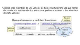 • Acceso a los miembros de una variable de tipo estructura: Una vez que hemos
declarado una variable de tipo estructura, podemos acceder a los miembros
de dicha variable:
 