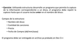 • Ejercicio: Utilizando estructuras desarrolle un programa que permita la captura
de la información correspondiente a un disco, el programa debe repetir la
captura hasta que el usuario teclee enter en el nombre del disco:
Campos de la estructura
• Nombre del disco
• Cantidad de canciones
• Precio
• Fecha de Compra (dd/mm/aaaa)
El programa debe ser entregado en archivo ya probado en Dev C++
 