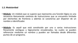 1.2. Modularidad
• Módulo: Un módulo que se supone que representa una función lógica es una
secuencia léxicamente continúa de instrucciones que se encuentra limitado
por elementos de fronteras y además se caracteriza por disponer de un
nombre o identificador.
• Módulo: Es aquél que está constituido por una o varias instrucciones
físicamente contiguas y lógicamente encadenadas, las cuales se pueden
referenciar mediante un nombre y pueden ser llamadas desde diferentes
puntos de un programa.
 