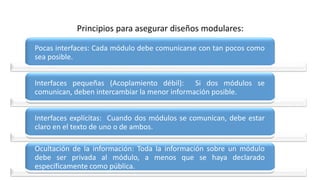 Principios para asegurar diseños modulares:
Pocas interfaces: Cada módulo debe comunicarse con tan pocos como
sea posible.
Interfaces pequeñas (Acoplamiento débil): Si dos módulos se
comunican, deben intercambiar la menor información posible.
Interfaces explícitas: Cuando dos módulos se comunican, debe estar
claro en el texto de uno o de ambos.
Ocultación de la información: Toda la información sobre un módulo
debe ser privada al módulo, a menos que se haya declarado
específicamente como pública.
 