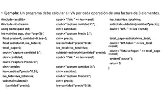 • Ejemplo: Un programa debe calcular el IVA por cada operación de una factura de 3 elementos.
#include <cstdlib>
#include <iostream>
using namespace std;
int main(int argc, char *argv[]) {
float precio=0, cantidad=0, iva=0;
float subtotal=0, iva_total=0,
total_pago=0;
cout<<"capture cantidad 1:";
cin>> cantidad;
cout<<"capture Precio 1:";
cin>> precio;
iva=cantidad*precio*0.16;
iva_total=iva_total+iva;
subtotal=subtotal+
(cantidad*precio);
cout<< "IVA: " << iva <<endl;
cout<<"capture cantidad 2:";
cin>> cantidad;
cout<<"capture Precio 2:";
cin>> precio;
iva=cantidad*precio*0.16;
iva_total=iva_total+iva;
subtotal=subtotal+(cantidad*precio);
cout<< "IVA: " << iva <<endl;
cout<<"capture cantidad 3:";
cin>> cantidad;
cout<<"capture Precio3:";
cin>> precio;
iva=cantidad*precio*0.16;
iva_total=iva_total+iva;
subtotal=subtotal+(cantidad*precio);
cout<< "IVA: " << iva <<endl;
total_pago=subtotal+iva_total;
cout<< "IVA total: " << iva_total
<<endl;
cout<< "Total a Pagar: " << total_pago
<<endl;
system("pause");
return 0;
}
 