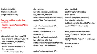 #include <cstdlib>
#include <iostream>
using namespace std;
float calc_iva(float precio, float
cantidad) {
float iva = precio*cantidad*0.16;
return iva;
}
int main(int argc, char *argv[]) {
float precio=0, cantidad=0, iva=0;
float subtotal=0, iva_total=0,
total_pago=0;
cout<<"capture cantidad 1:";
cin>> cantidad;
cout<<"capture Precio 1:";
cin>> precio;
iva=calc_iva(precio, cantidad);
iva_total=iva_total+iva;
subtotal=subtotal+(cantidad*precio);
cout<< "IVA: " << iva <<endl;
cout<<"capture cantidad 2:";
cin>> cantidad;
cout<<"capture Precio 2:";
cin>> precio;
iva=calc_iva(precio, cantidad);
iva_total=iva_total+iva;
subtotal=subtotal+(cantidad*precio);
cout<< "IVA: " << iva <<endl;
cout<<"capture cantidad 3:";
cin>> cantidad;
cout<<"capture Precio3:";
cin>> precio;
iva=calc_iva(precio, cantidad);
iva_total=iva_total+iva;
subtotal=subtotal+(cantidad*precio);
cout<< "IVA: " << iva <<endl;
total_pago=subtotal+iva_total;
cout<< "IVA total: " << iva_total
<<endl;
cout<< "Total a Pagar: " << total_pago
<<endl;
system("pause");
return 0;
}
 