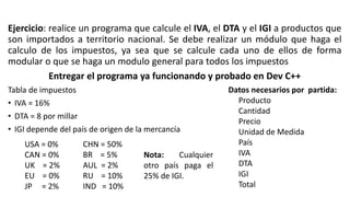 Ejercicio: realice un programa que calcule el IVA, el DTA y el IGI a productos que
son importados a territorio nacional. Se debe realizar un módulo que haga el
calculo de los impuestos, ya sea que se calcule cada uno de ellos de forma
modular o que se haga un modulo general para todos los impuestos
Entregar el programa ya funcionando y probado en Dev C++
Tabla de impuestos
• IVA = 16%
• DTA = 8 por millar
• IGI depende del país de origen de la mercancía
USA = 0%
CAN = 0%
UK = 2%
EU = 0%
JP = 2%
CHN = 50%
BR = 5%
AUL = 2%
RU = 10%
IND = 10%
Datos necesarios por partida:
Producto
Cantidad
Precio
Unidad de Medida
País
IVA
DTA
IGI
Total
Nota: Cualquier
otro país paga el
25% de IGI.
 
