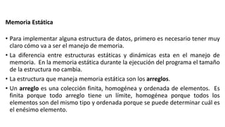 Memoria Estática
• Para implementar alguna estructura de datos, primero es necesario tener muy
claro cómo va a ser el manejo de memoria.
• La diferencia entre estructuras estáticas y dinámicas esta en el manejo de
memoria. En la memoria estática durante la ejecución del programa el tamaño
de la estructura no cambia.
• La estructura que maneja memoria estática son los arreglos.
• Un arreglo es una colección finita, homogénea y ordenada de elementos. Es
finita porque todo arreglo tiene un límite, homogénea porque todos los
elementos son del mismo tipo y ordenada porque se puede determinar cuál es
el enésimo elemento.
 