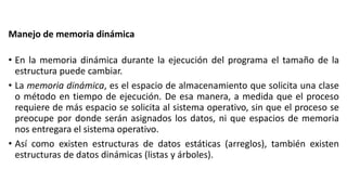 Manejo de memoria dinámica
• En la memoria dinámica durante la ejecución del programa el tamaño de la
estructura puede cambiar.
• La memoria dinámica, es el espacio de almacenamiento que solicita una clase
o método en tiempo de ejecución. De esa manera, a medida que el proceso
requiere de más espacio se solicita al sistema operativo, sin que el proceso se
preocupe por donde serán asignados los datos, ni que espacios de memoria
nos entregara el sistema operativo.
• Así como existen estructuras de datos estáticas (arreglos), también existen
estructuras de datos dinámicas (listas y árboles).
 