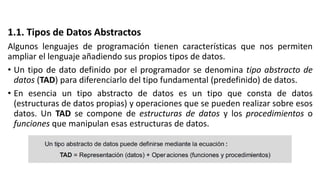 1.1. Tipos de Datos Abstractos
Algunos lenguajes de programación tienen características que nos permiten
ampliar el lenguaje añadiendo sus propios tipos de datos.
• Un tipo de dato definido por el programador se denomina tipo abstracto de
datos (TAD) para diferenciarlo del tipo fundamental (predefinido) de datos.
• En esencia un tipo abstracto de datos es un tipo que consta de datos
(estructuras de datos propias) y operaciones que se pueden realizar sobre esos
datos. Un TAD se compone de estructuras de datos y los procedimientos o
funciones que manipulan esas estructuras de datos.
 