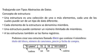 Trabajando con Tipos Abstractos de Datos
Concepto de estructura:
• Una estructura es una colección de uno o más elementos, cada uno de los
cuales puede ser de un tipo de dato diferente.
• Cada elemento de la estructura se denomina miembro.
• Una estructura puede contener un número ilimitado de miembros.
• A las estructuras también se las llama registros.
 