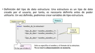 • Definición del tipo de dato estructura: Una estructura es un tipo de dato
creado por el usuario, por tanto, es necesario definirlo antes de poder
utilizarlo. Un vez definido, podremos crear variables de tipo estructura.
 