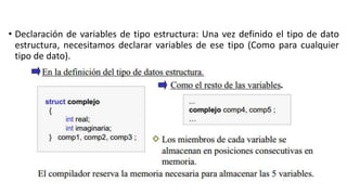 • Declaración de variables de tipo estructura: Una vez definido el tipo de dato
estructura, necesitamos declarar variables de ese tipo (Como para cualquier
tipo de dato).
 