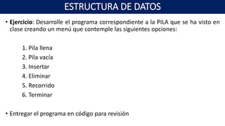• Ejercicio: Desarrolle el programa correspondiente a la PILA que se ha visto en
clase creando un menú que contemple las siguientes opciones:
1. Pila llena
2. Pila vacía
3. Insertar
4. Eliminar
5. Recorrido
6. Terminar
• Entregar el programa en código para revisión
ESTRUCTURA DE DATOS
 