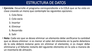 • Ejercicio: Desarrolle el programa correspondiente a la COLA que se ha visto en
clase creando un menú que contemple las siguientes opciones:
1. Cola llena
2. Cola vacía
3. Insertar
4. Eliminar
5. Recorrido
6. Salir
• Nota: Cada vez que se desee eliminar un elemento debe verificarse la cantidad
que se desea eliminar: si es menor al valor del elemento en la parte delantera
de la cola deberá restarse pero sin eliminar el elemento; si es mayor debe
eliminarse y el faltante restarlo del siguiente elemento en la cola a manera de
un inventario de almacén.
ESTRUCTURA DE DATOS
 