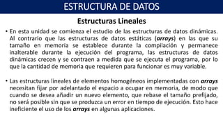 Estructuras Lineales
• En esta unidad se comienza el estudio de las estructuras de datos dinámicas.
Al contrario que las estructuras de datos estáticas (arrays) en las que su
tamaño en memoria se establece durante la compilación y permanece
inalterable durante la ejecución del programa, las estructuras de datos
dinámicas crecen y se contraen a medida que se ejecuta el programa, por lo
que la cantidad de memoria que requieren para funcionar es muy variable.
• Las estructuras lineales de elementos homogéneos implementadas con arrays
necesitan fijar por adelantado el espacio a ocupar en memoria, de modo que
cuando se desea añadir un nuevo elemento, que rebase el tamaño prefijado,
no será posible sin que se produzca un error en tiempo de ejecución. Esto hace
ineficiente el uso de los arrays en algunas aplicaciones.
ESTRUCTURA DE DATOS
 