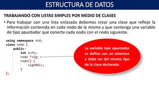 TRABAJANDO CON LISTAS SIMPLES POR MEDIO DE CLASES
• Para trabajar con una lista enlazada debemos crear una clase que refleje la
información contenida en cada nodo de la misma y que contenga una variable
de tipo apuntador que conecte cada nodo con el nodo siguiente.
La variable tipo apuntador
se define con un asterisco
y debe ser del mismo tipo
de la clase declarada.
ESTRUCTURA DE DATOS
 