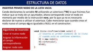 INSERTAR PRIMER NODO DE LA LISTA VACIA
Cando declaramos la variable NI utilizando un asterisco (*NI) lo que hicimos fue
indicar que se trata de un apuntador, ahora corresponde crear el nodo en
memoria por medio de la instrucción new, por lo que ya no es necesario
declarar de nuevo o utilizar el asterisco. Cabe mencionar que cuando creas el
nodo nuevo el campo sig es igualado a NULL en el constructor:
Algoritmo de inserción
Crear el nuevo nodo
Asignar la información
al campo
correspondiente
Asignar nodo cola
ESTRUCTURA DE DATOS
 