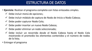 • Ejercicio: Realizar el programa completo con listas enlazadas simples.
 Debe incluir menú de opciones;
 Debe incluir módulo de captura de Nodo de Inicio o Nodo Cabeza;
 Debe poder capturar Nodo Cola;
 Debe poder insertar un nuevo Nodo Cabeza;
 Debe poder eliminar un nodo seleccionado;
 Debe incluir un recorrido desde el Nodo Cabeza hasta el Nodo Cola
mostrando el promedio los elementos contenidos y el número de nodos
de la lista;
• Entregar el programa
ESTRUCTURA DE DATOS
 