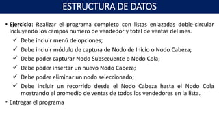 • Ejercicio: Realizar el programa completo con listas enlazadas doble-circular
incluyendo los campos numero de vendedor y total de ventas del mes.
 Debe incluir menú de opciones;
 Debe incluir módulo de captura de Nodo de Inicio o Nodo Cabeza;
 Debe poder capturar Nodo Subsecuente o Nodo Cola;
 Debe poder insertar un nuevo Nodo Cabeza;
 Debe poder eliminar un nodo seleccionado;
 Debe incluir un recorrido desde el Nodo Cabeza hasta el Nodo Cola
mostrando el promedio de ventas de todos los vendedores en la lista.
• Entregar el programa
ESTRUCTURA DE DATOS
 