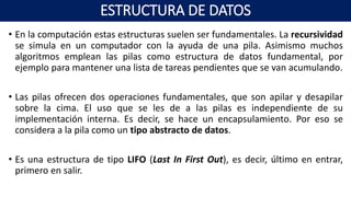 • En la computación estas estructuras suelen ser fundamentales. La recursividad
se simula en un computador con la ayuda de una pila. Asimismo muchos
algoritmos emplean las pilas como estructura de datos fundamental, por
ejemplo para mantener una lista de tareas pendientes que se van acumulando.
• Las pilas ofrecen dos operaciones fundamentales, que son apilar y desapilar
sobre la cima. El uso que se les de a las pilas es independiente de su
implementación interna. Es decir, se hace un encapsulamiento. Por eso se
considera a la pila como un tipo abstracto de datos.
• Es una estructura de tipo LIFO (Last In First Out), es decir, último en entrar,
primero en salir.
ESTRUCTURA DE DATOS
 