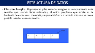 • Pilas con Arreglos: Representar pilas usando arreglos es relativamente más
sencillo que usando listas enlazadas, el único problema que existe es la
limitante de espacio en memoria, ya que al definir un tamaño máximo ya no es
posible insertar más elementos.
ESTRUCTURA DE DATOS
 