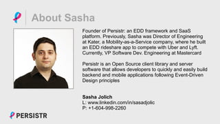 PERSISTR
About Sasha
Founder of Persistr: an EDD framework and SaaS
platform. Previously, Sasha was Director of Engineering
at Kater, a Mobility-as-a-Service company, where he built
an EDD rideshare app to compete with Uber and Lyft.
Currently, VP Software Dev. Engineering at Mastercard
Persistr is an Open Source client library and server
software that allows developers to quickly and easily build
backend and mobile applications following Event-Driven
Design principles
Sasha Jolich
L: www.linkedin.com/in/sasadjolic
P: +1-604-998-2260
 