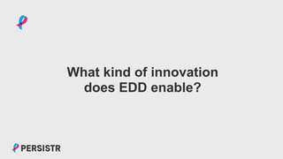 PERSISTR
What kind of innovation
does EDD enable?
 