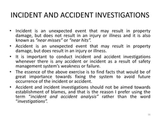 INCIDENT AND ACCIDENT INVESTIGATIONS
• Incident is an unexpected event that may result in property
damage, but does not result in an injury or illness and it is also
known as “near misses” or “near hits”.
• Accident is an unexpected event that may result in property
damage, but does result in an injury or illness.
• It is important to conduct incident and accident investigations
whenever there is any accident or incident as a result of safety
management system’s weakness or failure.
• The essence of the above exercise is to find facts that would be of
great importance towards fixing the system to avoid future
occurrence of the incident or accident.
• Accident and incident investigations should not be aimed towards
establishment of blames, and that is the reason I prefer using the
term “incident and accident analysis” rather than the word
“investigations”.
16
 