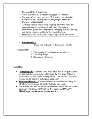  Responsible for OB activities.
 Voice over for Ads / Commercials, jingles & sparklers.
 Managing Celeb Interviews and PR in studio / out of studio,
Commercial and Production& Designing of Show and
Commercial (contents).
 In house creative copywriting, creating innovative ideas for
upcoming events, coordinating with other RJs for new
innovations, games and competitions, arranging surveys, tracking
competing channels and taking the required actions.
 Operating Audio vault, sound forge, Vegas, music master etc.
 Radio mirchi :-
Intern cum OB Jock for duration of 6 months
Responsibility:
1. Programming Coordination on air with ob.
2. Marketing tie ups.
3. Business development.
ON-AIR:-
 . Petrol ki potli: Everytime there was a price hike in the petrol prices,
we distributed petrol vouchers of 20 liters the first time, 20 liters a
second time, 30 liters, more recently on-air. This became a very well
recalled on-air initiative and created quite a stir.
 Bestmates Helmets: When the helmets were made compulsory for
all riders, we distributed ISI quality helmets for a week.
 On the launch of RJs, we distributed diamonds and mobile phones in a
campaign on the lines of “Catch me if you can.” AND MANY
MORE as per the below on ground activity
 