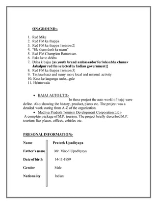 ON-GROUND:-
1. Red Mike
2. Red FM ka thappa
3. Red FM ka thappa {season 2}
4. “Ek sham desh ke naam”
5. Red FM Champion Batteessee.
6. Fake ke to dekha
7. Daba k bajaa {as youth brand ambassadorforloksabha chunav
Jabalpur red fm selectedby Indian government}}
8. Red FM ka thappa {season 3}
9. Tashaanbazz and many more local and national activity
10. Kass ke laagunga unhe...gale
11. Helmatwala
 BAJAJ AUTO LTD:-
In these project the auto world of bajaj were
define. Also showing the history, product, plants etc. The project was a
detailed work stating from A-Z of the organization.
 Madhya Pradesh Tourism Development Corporation Ltd:-
A complete package of M.P. tourism. The project briefly described M.P.
tourism; like places, offices, vehicles etc.
PRESONALINFORMATION:-
Name Prateek Upadhyaya
Father’s name Mr. Vinod Upadhyaya
Date of birth 14-11-1989
Gender Male
Nationality Indian
 