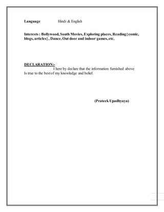 Language Hindi & English
Interests : Bollywood, South Movies, Exploring places, Reading{comic,
blogs, articles}, Dance, Out door and indoor games, etc.
DECLARATION:-
I here by declare that the information furnished above
Is true to the bestof my knowledge and belief.
(Prateek Upadhyaya)
 