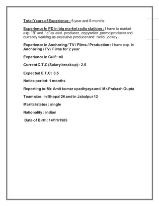 TotalYears of Experience : 5 year and 6 months
Experience In PD in big marketradio stations : I have to market
exp. “B” and “c” as asst. producer, copywriter ,promo producerand
currently working as executive producerand radio jockey .
Experience in Anchoring/ TV / Films / Production : I have exp. In
Anchoring /TV / Films for 2 year
Experience in Gulf : nil
CurrentC.T.C (Salary breakup): 2.5
ExpectedC.T.C: 3.5
Notice period: 1 months
Reporting to:Mr.Amit kumar upadhyayaand Mr.Prakash Gupta
Team size: in Bhopal26 and in Jabalpur12
Maritalstatus : single
Nationality : indian
Date of Birth: 14/11/1989
 