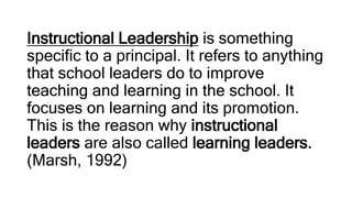 Instructional Leadership is something
specific to a principal. It refers to anything
that school leaders do to improve
teaching and learning in the school. It
focuses on learning and its promotion.
This is the reason why instructional
leaders are also called learning leaders.
(Marsh, 1992)
 
