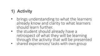 1) Activity
• brings understanding to what the learners
already know and clarity to what learners
should learn further.
• the student should already have a
retrospect of what they will be learning
through the activity that will be presented
• shared experiences/ tasks with own group
 