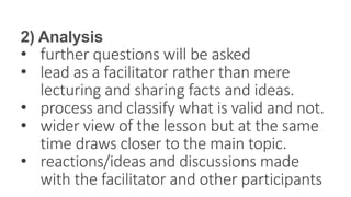 2) Analysis
• further questions will be asked
• lead as a facilitator rather than mere
lecturing and sharing facts and ideas.
• process and classify what is valid and not.
• wider view of the lesson but at the same
time draws closer to the main topic.
• reactions/ideas and discussions made
with the facilitator and other participants
 