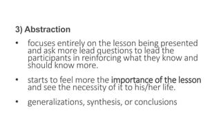 3) Abstraction
• focuses entirely on the lesson being presented
and ask more lead questions to lead the
participants in reinforcing what they know and
should know more.
• starts to feel more the importance of the lesson
and see the necessity of it to his/her life.
• generalizations, synthesis, or conclusions
 