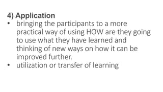 4) Application
• bringing the participants to a more
practical way of using HOW are they going
to use what they have learned and
thinking of new ways on how it can be
improved further.
• utilization or transfer of learning
 