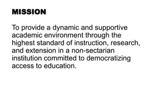 MISSION
To provide a dynamic and supportive
academic environment through the
highest standard of instruction, research,
and extension in a non-sectarian
institution committed to democratizing
access to education.
 