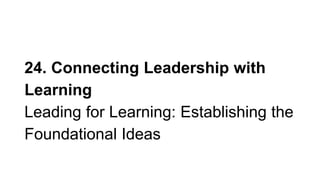 24. Connecting Leadership with
Learning
Leading for Learning: Establishing the
Foundational Ideas
 